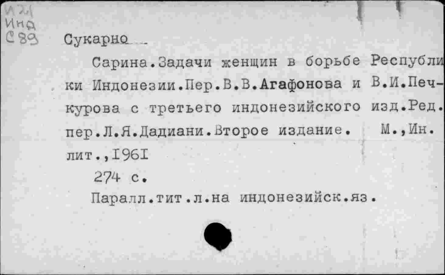 ﻿/	I ’
*
С ЗВ Сукарно. ...
Сарина.Задачи женщин в борьбе Республи ки Индонезии.Пер.В.В.Агафонова и В.И.Печ-курова с третьего индонезийского изд.Ред. пер.Л.Я.Дадиани.Второе издание. М.,Ин. лит.,1961 274 с.
Паралл.тит.л.на индонезийск.яз.